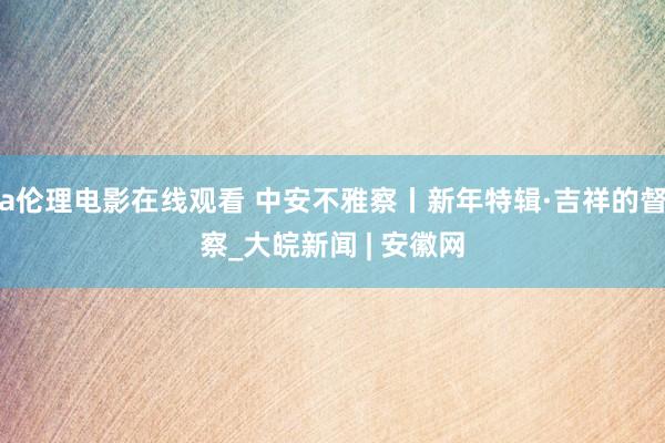 a伦理电影在线观看 中安不雅察丨新年特辑·吉祥的督察_大皖新闻 | 安徽网