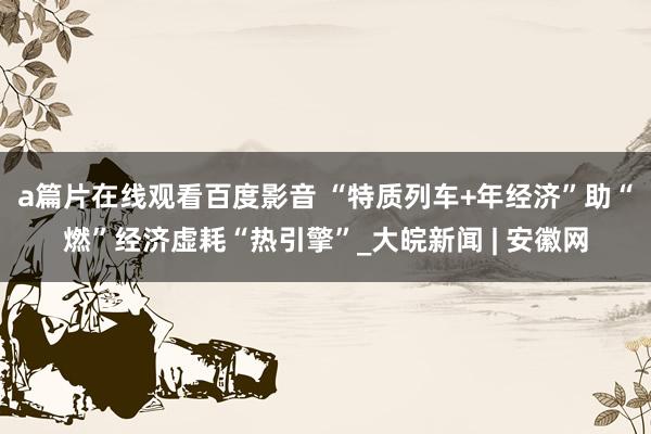 a篇片在线观看百度影音 “特质列车+年经济”助“燃”经济虚耗“热引擎”_大皖新闻 | 安徽网