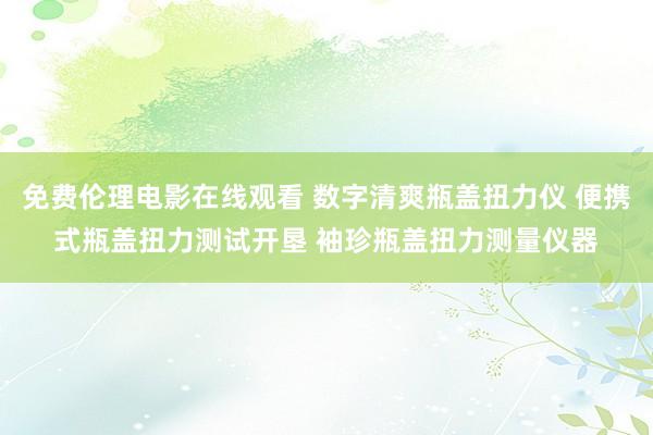 免费伦理电影在线观看 数字清爽瓶盖扭力仪 便携式瓶盖扭力测试开垦 袖珍瓶盖扭力测量仪器