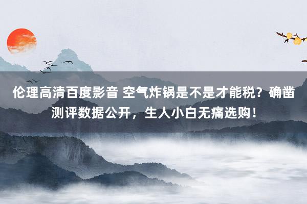 伦理高清百度影音 空气炸锅是不是才能税？确凿测评数据公开，生人小白无痛选购！