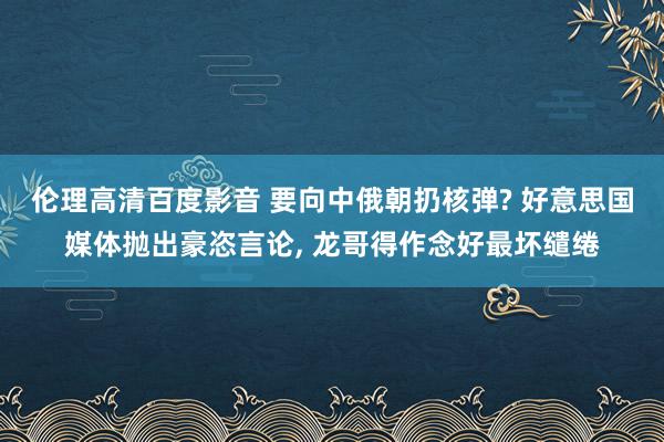 伦理高清百度影音 要向中俄朝扔核弹? 好意思国媒体抛出豪恣言论, 龙哥得作念好最坏缱绻