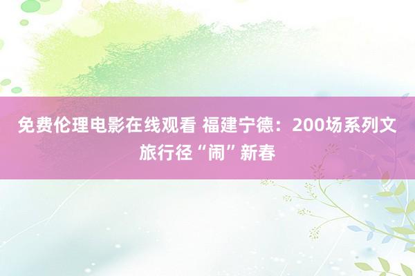 免费伦理电影在线观看 福建宁德：200场系列文旅行径“闹”新春