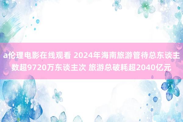 a伦理电影在线观看 2024年海南旅游管待总东谈主数超9720万东谈主次 旅游总破耗超2040亿元