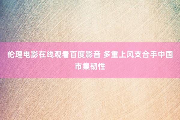 伦理电影在线观看百度影音 多重上风支合手中国市集韧性