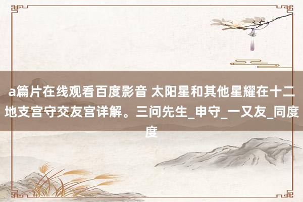 a篇片在线观看百度影音 太阳星和其他星耀在十二地支宫守交友宫详解。三问先生_申守_一又友_同度