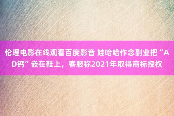 伦理电影在线观看百度影音 娃哈哈作念副业把“AD钙”嵌在鞋上，客服称2021年取得商标授权
