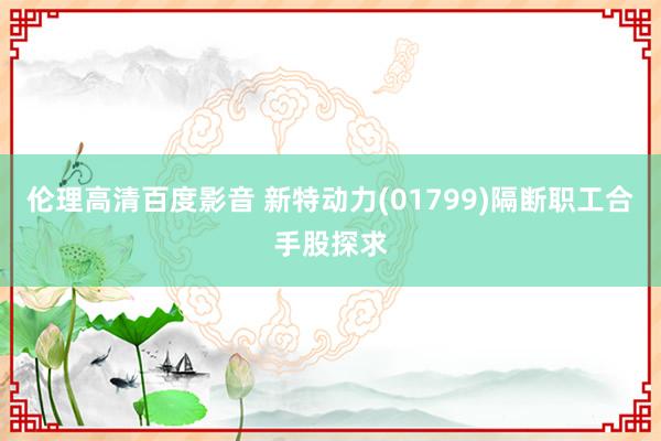 伦理高清百度影音 新特动力(01799)隔断职工合手股探求