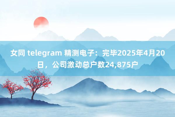 女同 telegram 精测电子：完毕2025年4月20日，公司激动总户数24，875户