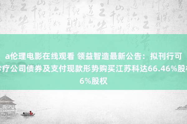a伦理电影在线观看 领益智造最新公告：拟刊行可诊疗公司债券及支付现款形势购买江苏科达66.46%股权