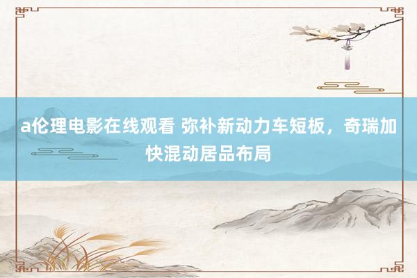 a伦理电影在线观看 弥补新动力车短板，奇瑞加快混动居品布局