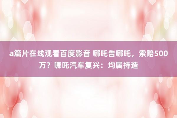 a篇片在线观看百度影音 哪吒告哪吒，索赔500万？哪吒汽车复兴：均属持造