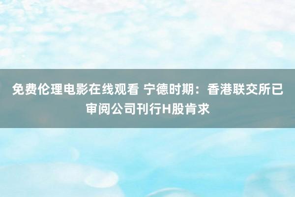 免费伦理电影在线观看 宁德时期：香港联交所已审阅公司刊行H股肯求