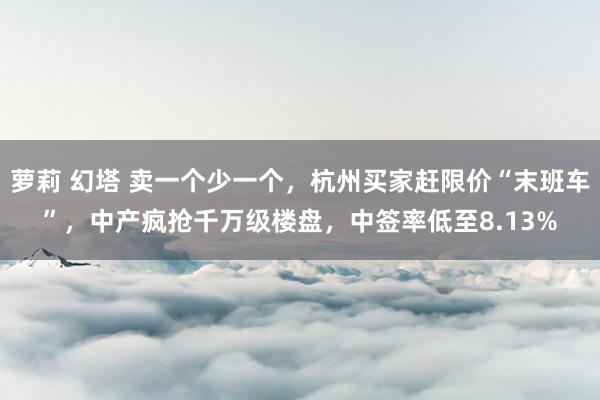 萝莉 幻塔 卖一个少一个，杭州买家赶限价“末班车”，中产疯抢千万级楼盘，中签率低至8.13%