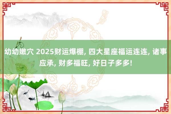 幼幼嫩穴 2025财运爆棚, 四大星座福运连连, 诸事应承, 财多福旺, 好日子多多!
